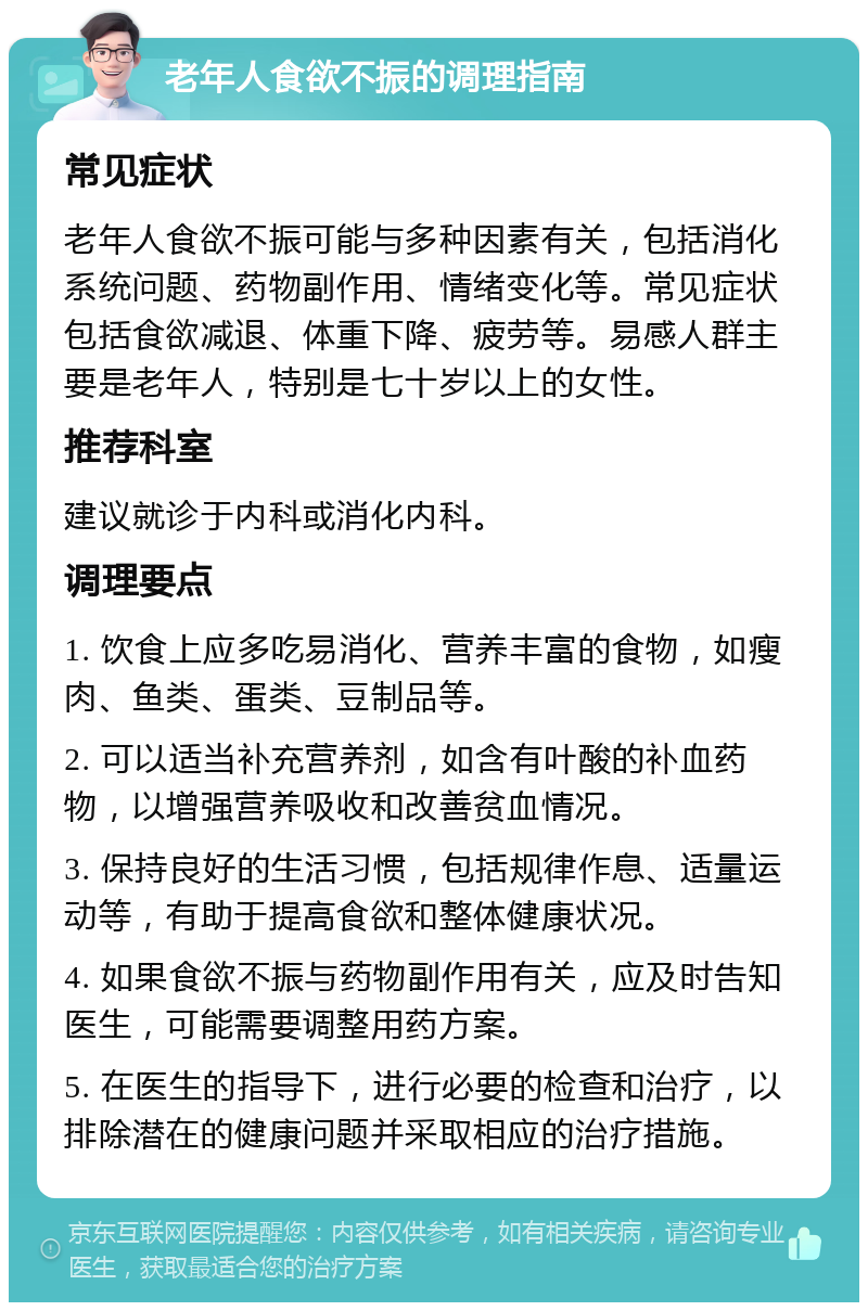 老年人食欲不振的调理指南 常见症状 老年人食欲不振可能与多种因素有关，包括消化系统问题、药物副作用、情绪变化等。常见症状包括食欲减退、体重下降、疲劳等。易感人群主要是老年人，特别是七十岁以上的女性。 推荐科室 建议就诊于内科或消化内科。 调理要点 1. 饮食上应多吃易消化、营养丰富的食物，如瘦肉、鱼类、蛋类、豆制品等。 2. 可以适当补充营养剂，如含有叶酸的补血药物，以增强营养吸收和改善贫血情况。 3. 保持良好的生活习惯，包括规律作息、适量运动等，有助于提高食欲和整体健康状况。 4. 如果食欲不振与药物副作用有关，应及时告知医生，可能需要调整用药方案。 5. 在医生的指导下，进行必要的检查和治疗，以排除潜在的健康问题并采取相应的治疗措施。