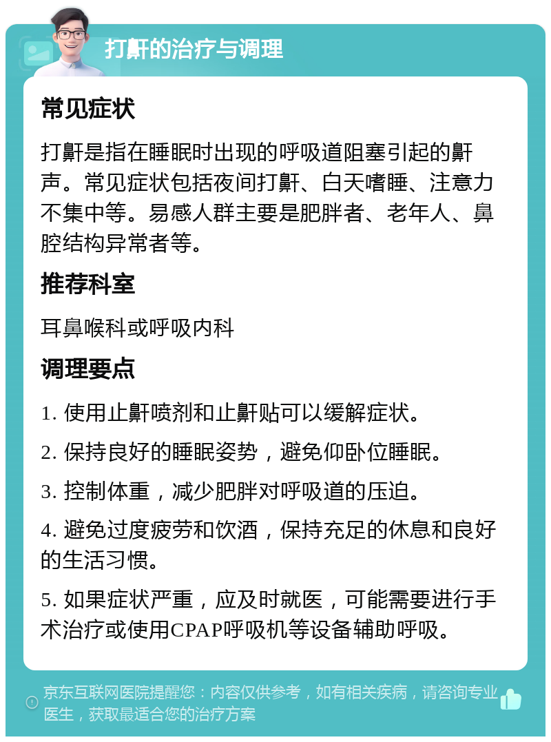 打鼾的治疗与调理 常见症状 打鼾是指在睡眠时出现的呼吸道阻塞引起的鼾声。常见症状包括夜间打鼾、白天嗜睡、注意力不集中等。易感人群主要是肥胖者、老年人、鼻腔结构异常者等。 推荐科室 耳鼻喉科或呼吸内科 调理要点 1. 使用止鼾喷剂和止鼾贴可以缓解症状。 2. 保持良好的睡眠姿势，避免仰卧位睡眠。 3. 控制体重，减少肥胖对呼吸道的压迫。 4. 避免过度疲劳和饮酒，保持充足的休息和良好的生活习惯。 5. 如果症状严重，应及时就医，可能需要进行手术治疗或使用CPAP呼吸机等设备辅助呼吸。