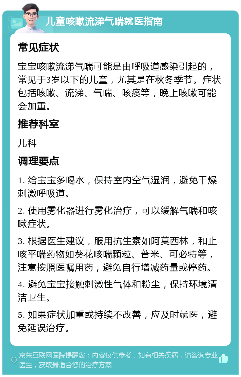 儿童咳嗽流涕气喘就医指南 常见症状 宝宝咳嗽流涕气喘可能是由呼吸道感染引起的，常见于3岁以下的儿童，尤其是在秋冬季节。症状包括咳嗽、流涕、气喘、咳痰等，晚上咳嗽可能会加重。 推荐科室 儿科 调理要点 1. 给宝宝多喝水，保持室内空气湿润，避免干燥刺激呼吸道。 2. 使用雾化器进行雾化治疗，可以缓解气喘和咳嗽症状。 3. 根据医生建议，服用抗生素如阿莫西林，和止咳平喘药物如葵花咳喘颗粒、普米、可必特等，注意按照医嘱用药，避免自行增减药量或停药。 4. 避免宝宝接触刺激性气体和粉尘，保持环境清洁卫生。 5. 如果症状加重或持续不改善，应及时就医，避免延误治疗。