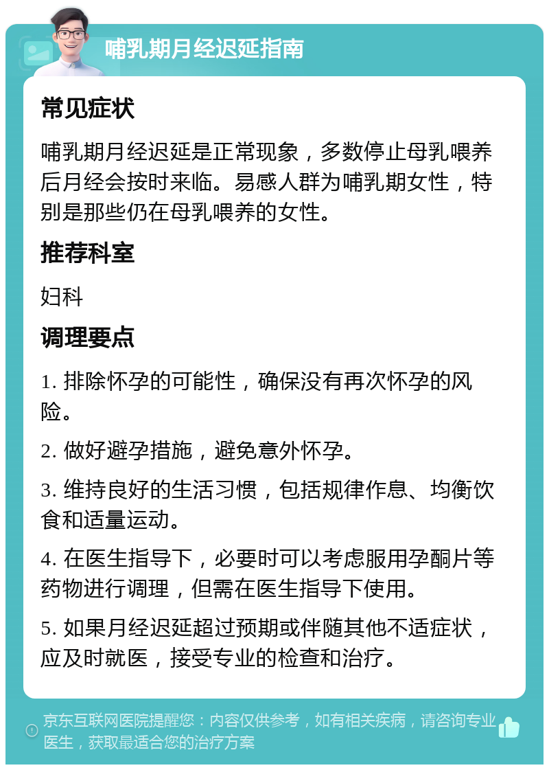 哺乳期月经迟延指南 常见症状 哺乳期月经迟延是正常现象，多数停止母乳喂养后月经会按时来临。易感人群为哺乳期女性，特别是那些仍在母乳喂养的女性。 推荐科室 妇科 调理要点 1. 排除怀孕的可能性，确保没有再次怀孕的风险。 2. 做好避孕措施，避免意外怀孕。 3. 维持良好的生活习惯，包括规律作息、均衡饮食和适量运动。 4. 在医生指导下，必要时可以考虑服用孕酮片等药物进行调理，但需在医生指导下使用。 5. 如果月经迟延超过预期或伴随其他不适症状，应及时就医，接受专业的检查和治疗。