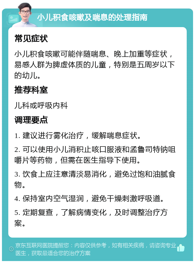 小儿积食咳嗽及喘息的处理指南 常见症状 小儿积食咳嗽可能伴随喘息、晚上加重等症状，易感人群为脾虚体质的儿童，特别是五周岁以下的幼儿。 推荐科室 儿科或呼吸内科 调理要点 1. 建议进行雾化治疗，缓解喘息症状。 2. 可以使用小儿消积止咳口服液和孟鲁司特钠咀嚼片等药物，但需在医生指导下使用。 3. 饮食上应注意清淡易消化，避免过饱和油腻食物。 4. 保持室内空气湿润，避免干燥刺激呼吸道。 5. 定期复查，了解病情变化，及时调整治疗方案。