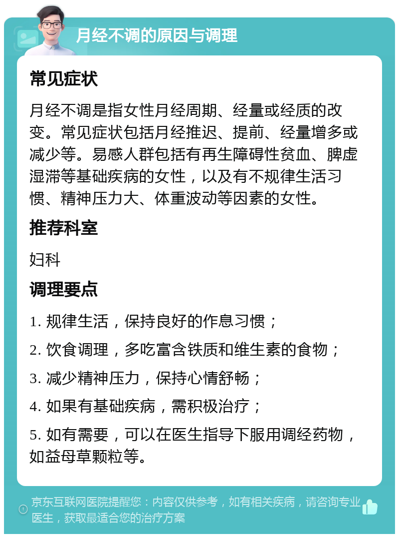 月经不调的原因与调理 常见症状 月经不调是指女性月经周期、经量或经质的改变。常见症状包括月经推迟、提前、经量增多或减少等。易感人群包括有再生障碍性贫血、脾虚湿滞等基础疾病的女性，以及有不规律生活习惯、精神压力大、体重波动等因素的女性。 推荐科室 妇科 调理要点 1. 规律生活，保持良好的作息习惯； 2. 饮食调理，多吃富含铁质和维生素的食物； 3. 减少精神压力，保持心情舒畅； 4. 如果有基础疾病，需积极治疗； 5. 如有需要，可以在医生指导下服用调经药物，如益母草颗粒等。