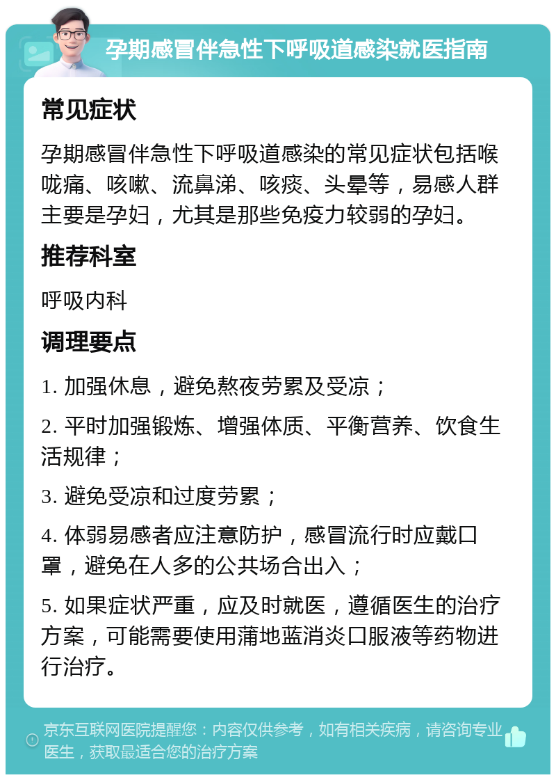 孕期感冒伴急性下呼吸道感染就医指南 常见症状 孕期感冒伴急性下呼吸道感染的常见症状包括喉咙痛、咳嗽、流鼻涕、咳痰、头晕等，易感人群主要是孕妇，尤其是那些免疫力较弱的孕妇。 推荐科室 呼吸内科 调理要点 1. 加强休息，避免熬夜劳累及受凉； 2. 平时加强锻炼、增强体质、平衡营养、饮食生活规律； 3. 避免受凉和过度劳累； 4. 体弱易感者应注意防护，感冒流行时应戴口罩，避免在人多的公共场合出入； 5. 如果症状严重，应及时就医，遵循医生的治疗方案，可能需要使用蒲地蓝消炎口服液等药物进行治疗。