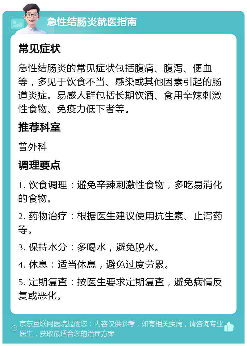 急性结肠炎就医指南 常见症状 急性结肠炎的常见症状包括腹痛、腹泻、便血等，多见于饮食不当、感染或其他因素引起的肠道炎症。易感人群包括长期饮酒、食用辛辣刺激性食物、免疫力低下者等。 推荐科室 普外科 调理要点 1. 饮食调理：避免辛辣刺激性食物，多吃易消化的食物。 2. 药物治疗：根据医生建议使用抗生素、止泻药等。 3. 保持水分：多喝水，避免脱水。 4. 休息：适当休息，避免过度劳累。 5. 定期复查：按医生要求定期复查，避免病情反复或恶化。