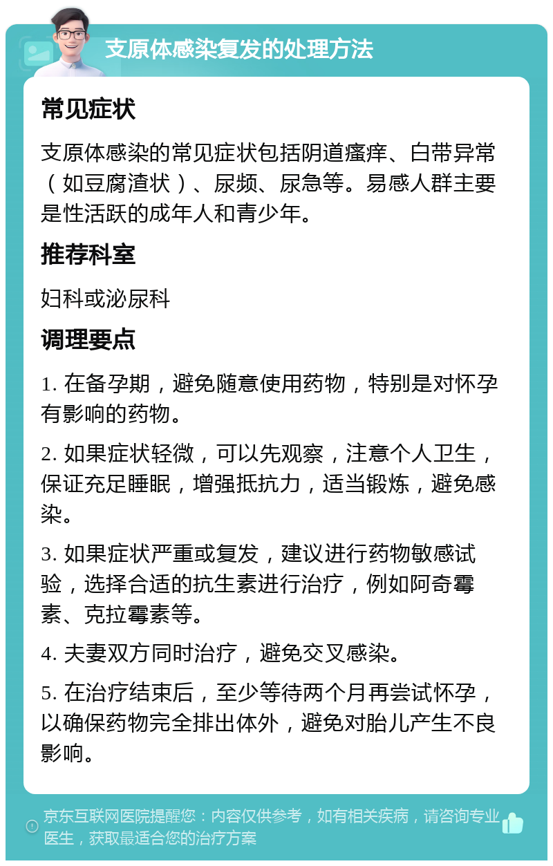 支原体感染复发的处理方法 常见症状 支原体感染的常见症状包括阴道瘙痒、白带异常（如豆腐渣状）、尿频、尿急等。易感人群主要是性活跃的成年人和青少年。 推荐科室 妇科或泌尿科 调理要点 1. 在备孕期，避免随意使用药物，特别是对怀孕有影响的药物。 2. 如果症状轻微，可以先观察，注意个人卫生，保证充足睡眠，增强抵抗力，适当锻炼，避免感染。 3. 如果症状严重或复发，建议进行药物敏感试验，选择合适的抗生素进行治疗，例如阿奇霉素、克拉霉素等。 4. 夫妻双方同时治疗，避免交叉感染。 5. 在治疗结束后，至少等待两个月再尝试怀孕，以确保药物完全排出体外，避免对胎儿产生不良影响。