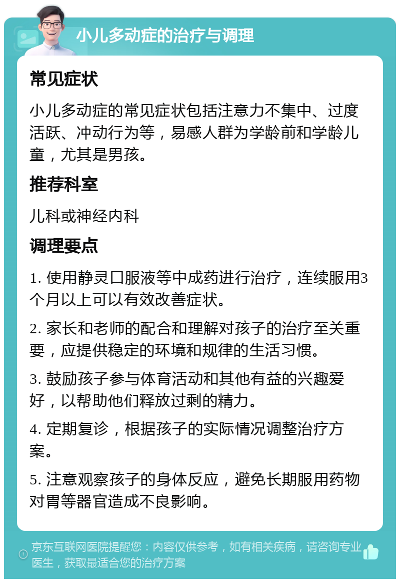 小儿多动症的治疗与调理 常见症状 小儿多动症的常见症状包括注意力不集中、过度活跃、冲动行为等，易感人群为学龄前和学龄儿童，尤其是男孩。 推荐科室 儿科或神经内科 调理要点 1. 使用静灵口服液等中成药进行治疗，连续服用3个月以上可以有效改善症状。 2. 家长和老师的配合和理解对孩子的治疗至关重要，应提供稳定的环境和规律的生活习惯。 3. 鼓励孩子参与体育活动和其他有益的兴趣爱好，以帮助他们释放过剩的精力。 4. 定期复诊，根据孩子的实际情况调整治疗方案。 5. 注意观察孩子的身体反应，避免长期服用药物对胃等器官造成不良影响。