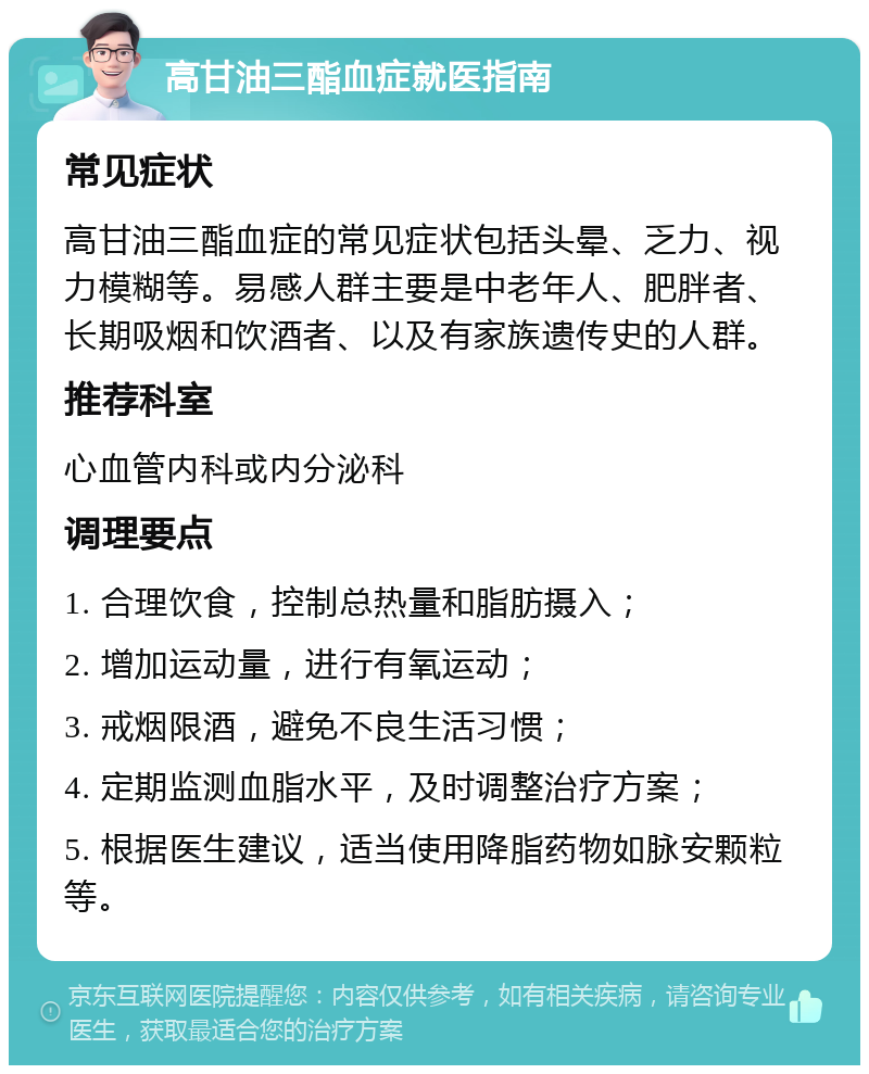 高甘油三酯血症就医指南 常见症状 高甘油三酯血症的常见症状包括头晕、乏力、视力模糊等。易感人群主要是中老年人、肥胖者、长期吸烟和饮酒者、以及有家族遗传史的人群。 推荐科室 心血管内科或内分泌科 调理要点 1. 合理饮食，控制总热量和脂肪摄入； 2. 增加运动量，进行有氧运动； 3. 戒烟限酒，避免不良生活习惯； 4. 定期监测血脂水平，及时调整治疗方案； 5. 根据医生建议，适当使用降脂药物如脉安颗粒等。