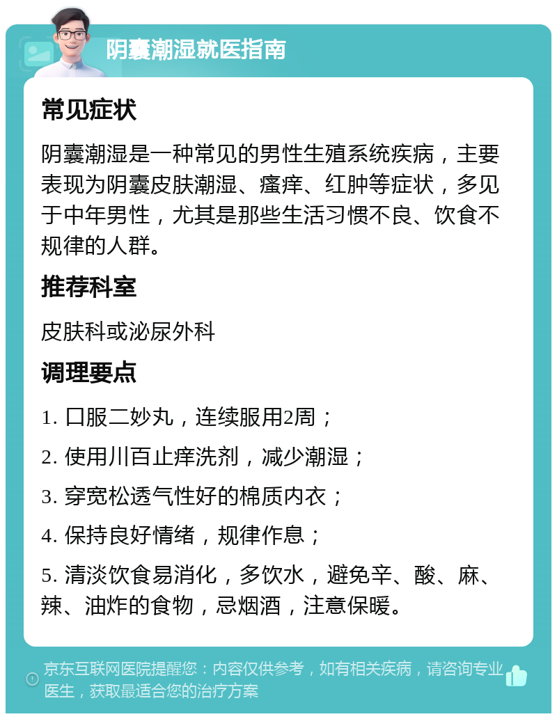 阴囊潮湿就医指南 常见症状 阴囊潮湿是一种常见的男性生殖系统疾病，主要表现为阴囊皮肤潮湿、瘙痒、红肿等症状，多见于中年男性，尤其是那些生活习惯不良、饮食不规律的人群。 推荐科室 皮肤科或泌尿外科 调理要点 1. 口服二妙丸，连续服用2周； 2. 使用川百止痒洗剂，减少潮湿； 3. 穿宽松透气性好的棉质内衣； 4. 保持良好情绪，规律作息； 5. 清淡饮食易消化，多饮水，避免辛、酸、麻、辣、油炸的食物，忌烟酒，注意保暖。