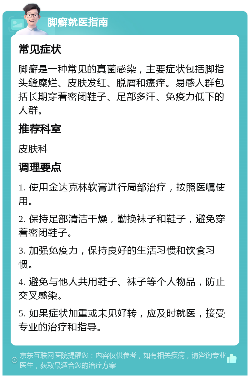 脚癣就医指南 常见症状 脚癣是一种常见的真菌感染，主要症状包括脚指头缝糜烂、皮肤发红、脱屑和瘙痒。易感人群包括长期穿着密闭鞋子、足部多汗、免疫力低下的人群。 推荐科室 皮肤科 调理要点 1. 使用金达克林软膏进行局部治疗，按照医嘱使用。 2. 保持足部清洁干燥，勤换袜子和鞋子，避免穿着密闭鞋子。 3. 加强免疫力，保持良好的生活习惯和饮食习惯。 4. 避免与他人共用鞋子、袜子等个人物品，防止交叉感染。 5. 如果症状加重或未见好转，应及时就医，接受专业的治疗和指导。