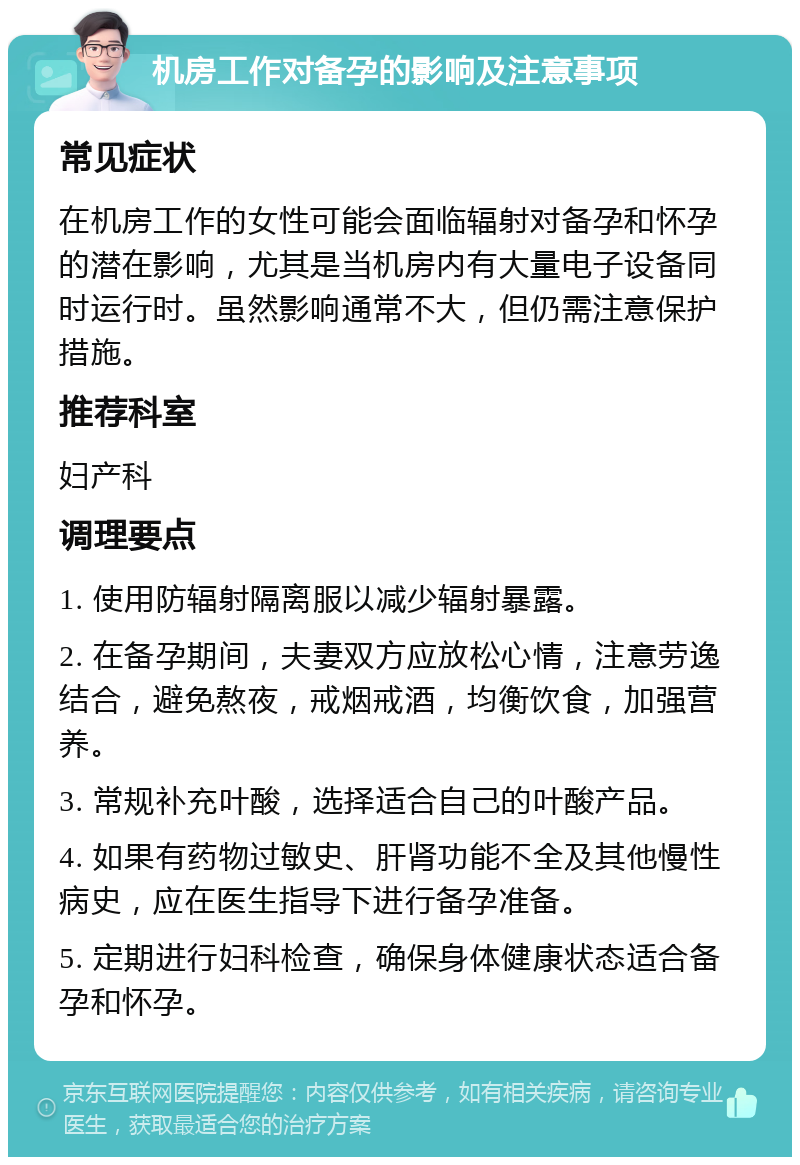 机房工作对备孕的影响及注意事项 常见症状 在机房工作的女性可能会面临辐射对备孕和怀孕的潜在影响，尤其是当机房内有大量电子设备同时运行时。虽然影响通常不大，但仍需注意保护措施。 推荐科室 妇产科 调理要点 1. 使用防辐射隔离服以减少辐射暴露。 2. 在备孕期间，夫妻双方应放松心情，注意劳逸结合，避免熬夜，戒烟戒酒，均衡饮食，加强营养。 3. 常规补充叶酸，选择适合自己的叶酸产品。 4. 如果有药物过敏史、肝肾功能不全及其他慢性病史，应在医生指导下进行备孕准备。 5. 定期进行妇科检查，确保身体健康状态适合备孕和怀孕。