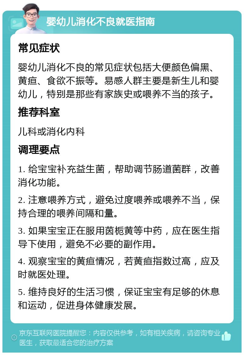 婴幼儿消化不良就医指南 常见症状 婴幼儿消化不良的常见症状包括大便颜色偏黑、黄疸、食欲不振等。易感人群主要是新生儿和婴幼儿，特别是那些有家族史或喂养不当的孩子。 推荐科室 儿科或消化内科 调理要点 1. 给宝宝补充益生菌，帮助调节肠道菌群，改善消化功能。 2. 注意喂养方式，避免过度喂养或喂养不当，保持合理的喂养间隔和量。 3. 如果宝宝正在服用茵栀黄等中药，应在医生指导下使用，避免不必要的副作用。 4. 观察宝宝的黄疸情况，若黄疸指数过高，应及时就医处理。 5. 维持良好的生活习惯，保证宝宝有足够的休息和运动，促进身体健康发展。