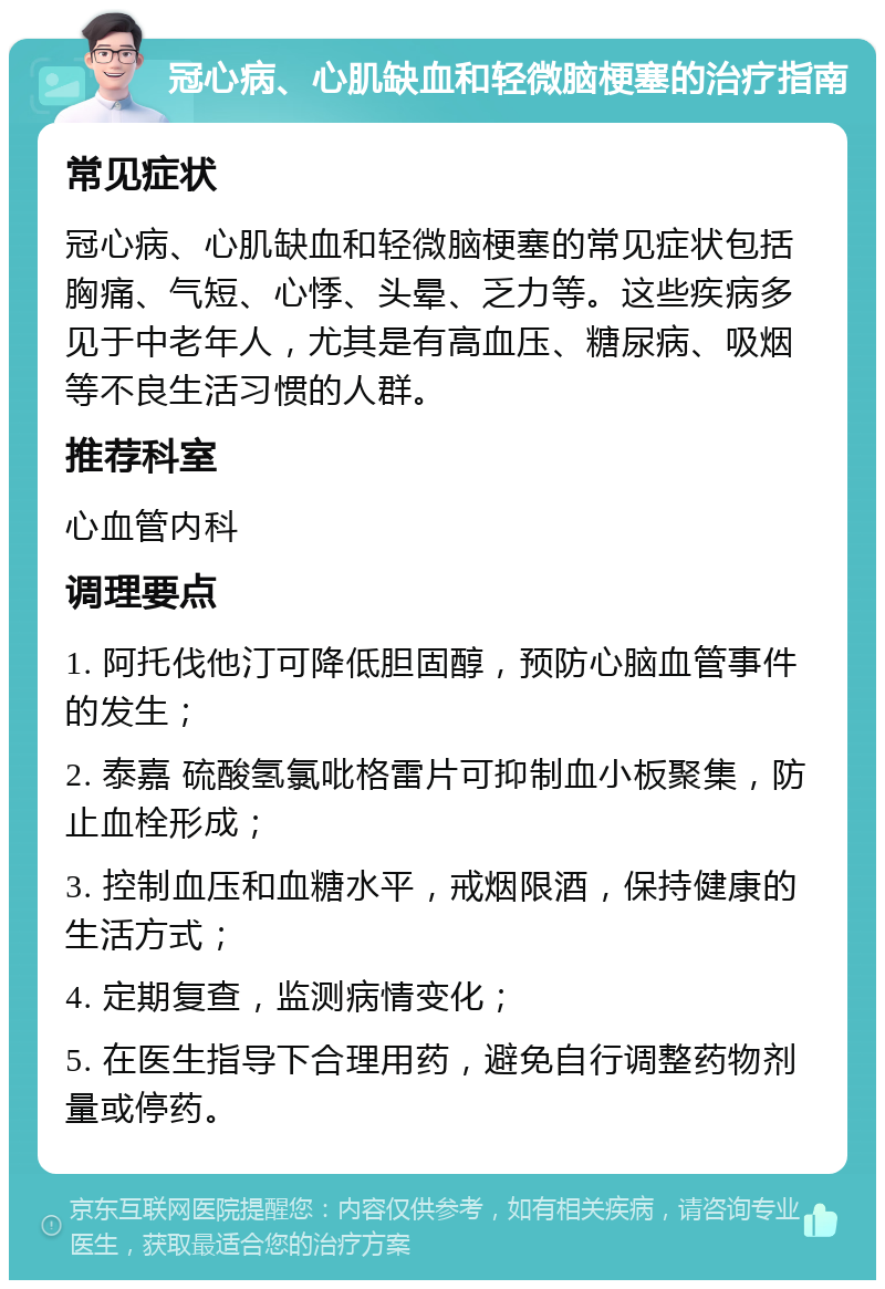 冠心病、心肌缺血和轻微脑梗塞的治疗指南 常见症状 冠心病、心肌缺血和轻微脑梗塞的常见症状包括胸痛、气短、心悸、头晕、乏力等。这些疾病多见于中老年人，尤其是有高血压、糖尿病、吸烟等不良生活习惯的人群。 推荐科室 心血管内科 调理要点 1. 阿托伐他汀可降低胆固醇，预防心脑血管事件的发生； 2. 泰嘉 硫酸氢氯吡格雷片可抑制血小板聚集，防止血栓形成； 3. 控制血压和血糖水平，戒烟限酒，保持健康的生活方式； 4. 定期复查，监测病情变化； 5. 在医生指导下合理用药，避免自行调整药物剂量或停药。