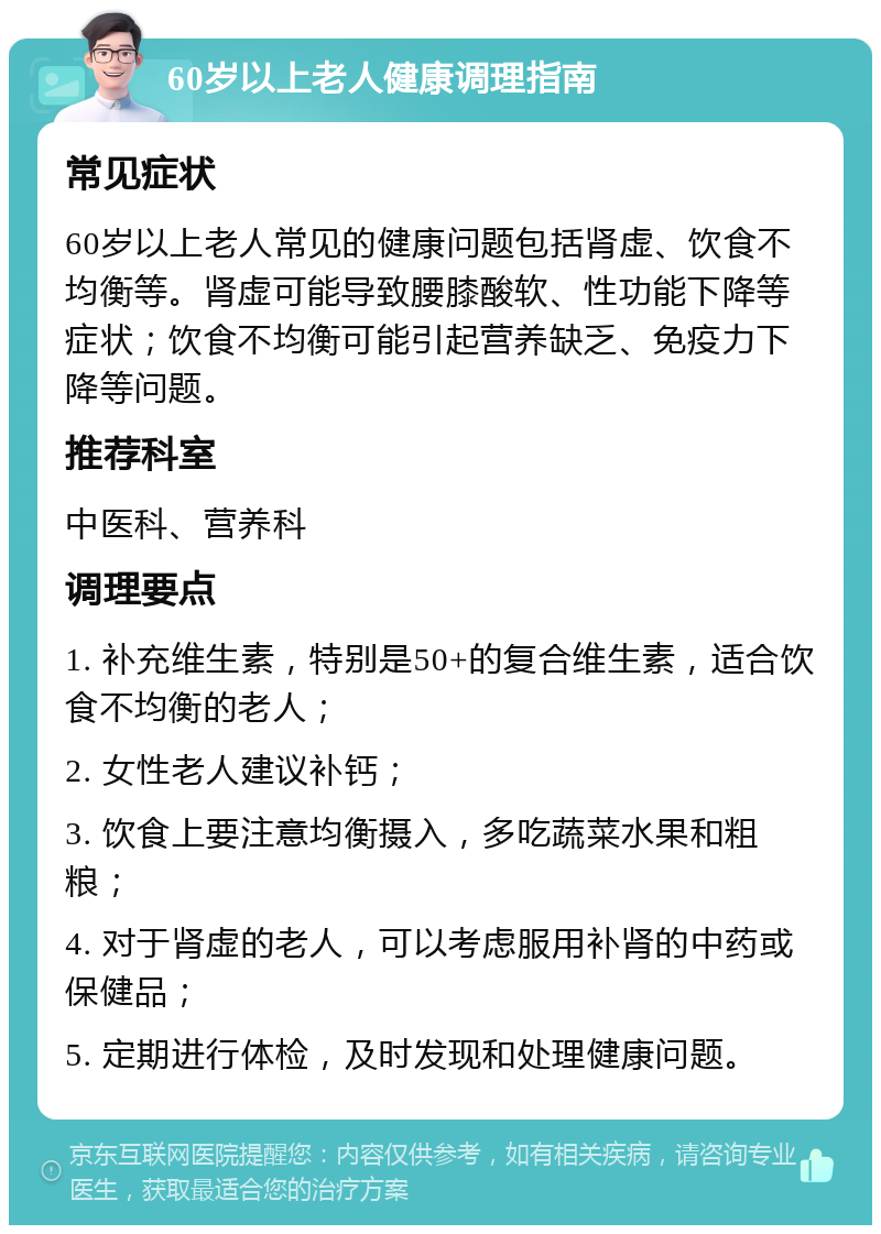 60岁以上老人健康调理指南 常见症状 60岁以上老人常见的健康问题包括肾虚、饮食不均衡等。肾虚可能导致腰膝酸软、性功能下降等症状；饮食不均衡可能引起营养缺乏、免疫力下降等问题。 推荐科室 中医科、营养科 调理要点 1. 补充维生素，特别是50+的复合维生素，适合饮食不均衡的老人； 2. 女性老人建议补钙； 3. 饮食上要注意均衡摄入，多吃蔬菜水果和粗粮； 4. 对于肾虚的老人，可以考虑服用补肾的中药或保健品； 5. 定期进行体检，及时发现和处理健康问题。