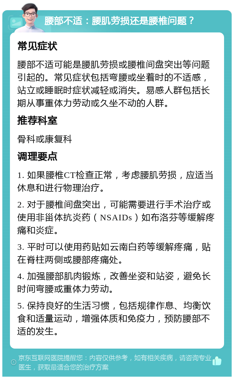 腰部不适：腰肌劳损还是腰椎问题？ 常见症状 腰部不适可能是腰肌劳损或腰椎间盘突出等问题引起的。常见症状包括弯腰或坐着时的不适感，站立或睡眠时症状减轻或消失。易感人群包括长期从事重体力劳动或久坐不动的人群。 推荐科室 骨科或康复科 调理要点 1. 如果腰椎CT检查正常，考虑腰肌劳损，应适当休息和进行物理治疗。 2. 对于腰椎间盘突出，可能需要进行手术治疗或使用非甾体抗炎药（NSAIDs）如布洛芬等缓解疼痛和炎症。 3. 平时可以使用药贴如云南白药等缓解疼痛，贴在脊柱两侧或腰部疼痛处。 4. 加强腰部肌肉锻炼，改善坐姿和站姿，避免长时间弯腰或重体力劳动。 5. 保持良好的生活习惯，包括规律作息、均衡饮食和适量运动，增强体质和免疫力，预防腰部不适的发生。