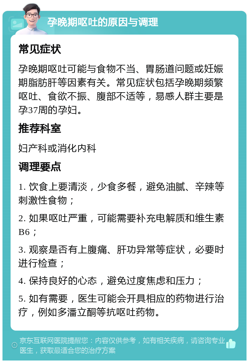 孕晚期呕吐的原因与调理 常见症状 孕晚期呕吐可能与食物不当、胃肠道问题或妊娠期脂肪肝等因素有关。常见症状包括孕晚期频繁呕吐、食欲不振、腹部不适等，易感人群主要是孕37周的孕妇。 推荐科室 妇产科或消化内科 调理要点 1. 饮食上要清淡，少食多餐，避免油腻、辛辣等刺激性食物； 2. 如果呕吐严重，可能需要补充电解质和维生素B6； 3. 观察是否有上腹痛、肝功异常等症状，必要时进行检查； 4. 保持良好的心态，避免过度焦虑和压力； 5. 如有需要，医生可能会开具相应的药物进行治疗，例如多潘立酮等抗呕吐药物。