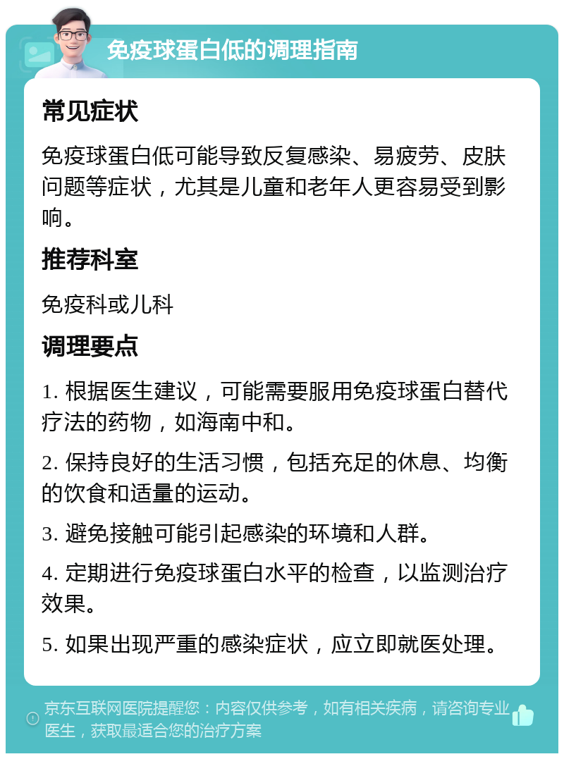 免疫球蛋白低的调理指南 常见症状 免疫球蛋白低可能导致反复感染、易疲劳、皮肤问题等症状，尤其是儿童和老年人更容易受到影响。 推荐科室 免疫科或儿科 调理要点 1. 根据医生建议，可能需要服用免疫球蛋白替代疗法的药物，如海南中和。 2. 保持良好的生活习惯，包括充足的休息、均衡的饮食和适量的运动。 3. 避免接触可能引起感染的环境和人群。 4. 定期进行免疫球蛋白水平的检查，以监测治疗效果。 5. 如果出现严重的感染症状，应立即就医处理。