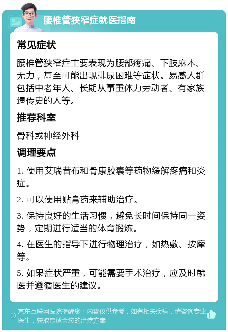 腰椎管狭窄症就医指南 常见症状 腰椎管狭窄症主要表现为腰部疼痛、下肢麻木、无力，甚至可能出现排尿困难等症状。易感人群包括中老年人、长期从事重体力劳动者、有家族遗传史的人等。 推荐科室 骨科或神经外科 调理要点 1. 使用艾瑞昔布和骨康胶囊等药物缓解疼痛和炎症。 2. 可以使用贴膏药来辅助治疗。 3. 保持良好的生活习惯，避免长时间保持同一姿势，定期进行适当的体育锻炼。 4. 在医生的指导下进行物理治疗，如热敷、按摩等。 5. 如果症状严重，可能需要手术治疗，应及时就医并遵循医生的建议。