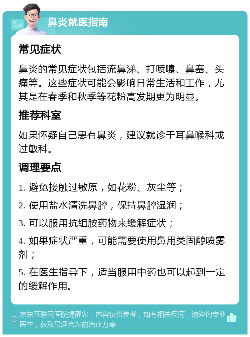 鼻炎就医指南 常见症状 鼻炎的常见症状包括流鼻涕、打喷嚏、鼻塞、头痛等。这些症状可能会影响日常生活和工作，尤其是在春季和秋季等花粉高发期更为明显。 推荐科室 如果怀疑自己患有鼻炎，建议就诊于耳鼻喉科或过敏科。 调理要点 1. 避免接触过敏原，如花粉、灰尘等； 2. 使用盐水清洗鼻腔，保持鼻腔湿润； 3. 可以服用抗组胺药物来缓解症状； 4. 如果症状严重，可能需要使用鼻用类固醇喷雾剂； 5. 在医生指导下，适当服用中药也可以起到一定的缓解作用。