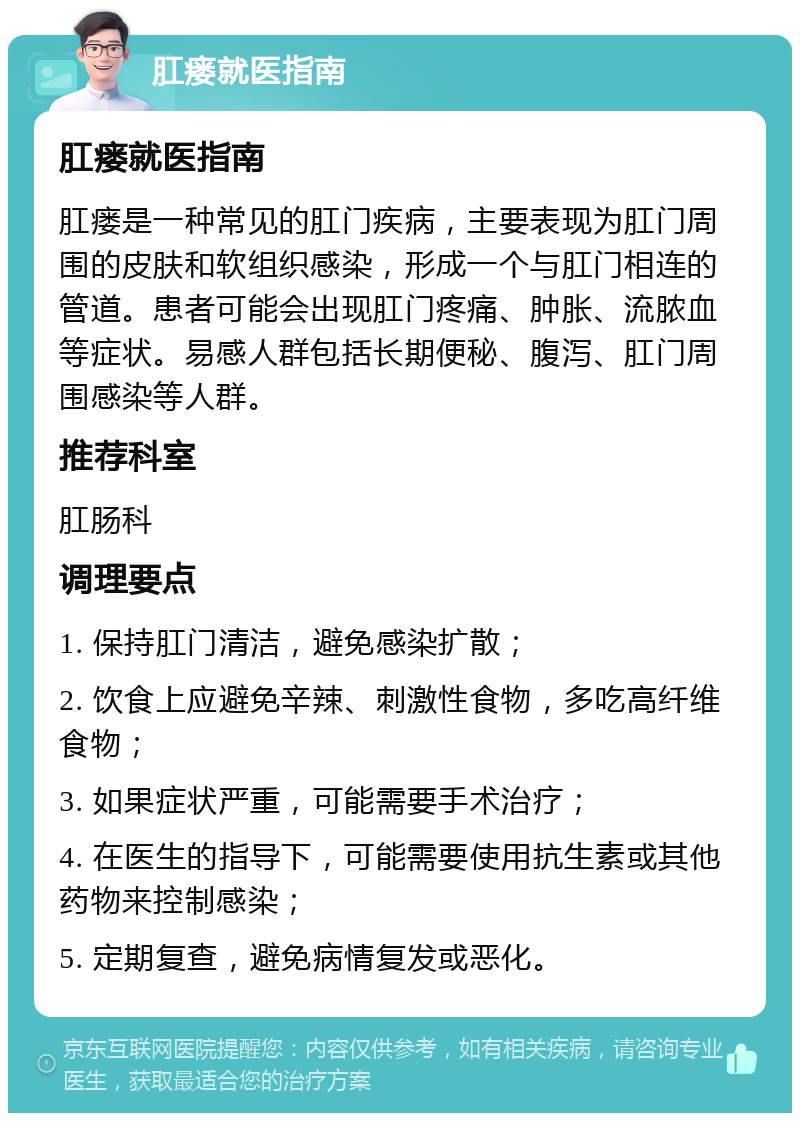 肛瘘就医指南 肛瘘就医指南 肛瘘是一种常见的肛门疾病，主要表现为肛门周围的皮肤和软组织感染，形成一个与肛门相连的管道。患者可能会出现肛门疼痛、肿胀、流脓血等症状。易感人群包括长期便秘、腹泻、肛门周围感染等人群。 推荐科室 肛肠科 调理要点 1. 保持肛门清洁，避免感染扩散； 2. 饮食上应避免辛辣、刺激性食物，多吃高纤维食物； 3. 如果症状严重，可能需要手术治疗； 4. 在医生的指导下，可能需要使用抗生素或其他药物来控制感染； 5. 定期复查，避免病情复发或恶化。