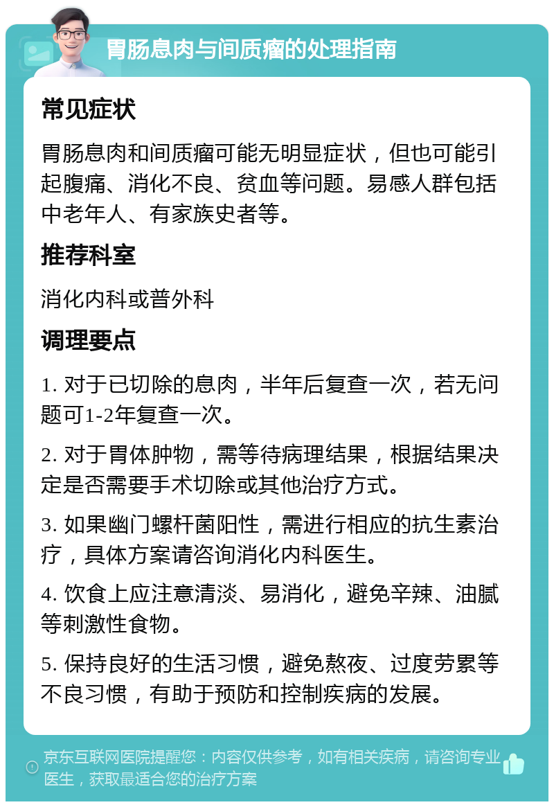 胃肠息肉与间质瘤的处理指南 常见症状 胃肠息肉和间质瘤可能无明显症状，但也可能引起腹痛、消化不良、贫血等问题。易感人群包括中老年人、有家族史者等。 推荐科室 消化内科或普外科 调理要点 1. 对于已切除的息肉，半年后复查一次，若无问题可1-2年复查一次。 2. 对于胃体肿物，需等待病理结果，根据结果决定是否需要手术切除或其他治疗方式。 3. 如果幽门螺杆菌阳性，需进行相应的抗生素治疗，具体方案请咨询消化内科医生。 4. 饮食上应注意清淡、易消化，避免辛辣、油腻等刺激性食物。 5. 保持良好的生活习惯，避免熬夜、过度劳累等不良习惯，有助于预防和控制疾病的发展。