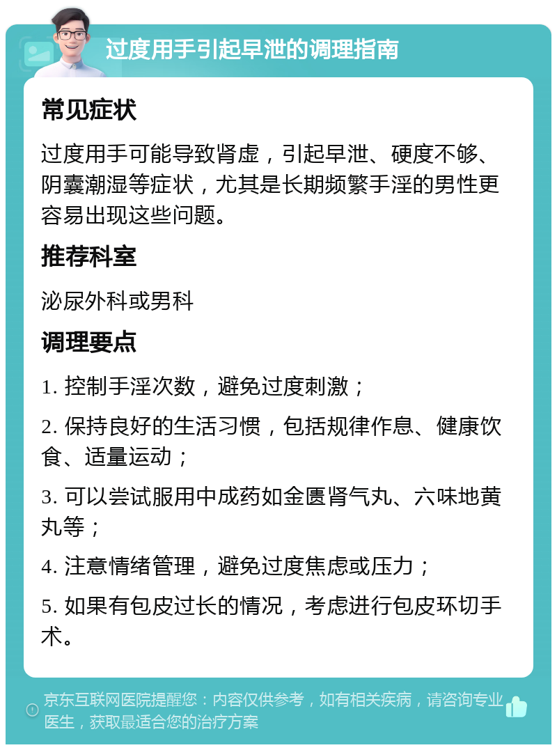 过度用手引起早泄的调理指南 常见症状 过度用手可能导致肾虚，引起早泄、硬度不够、阴囊潮湿等症状，尤其是长期频繁手淫的男性更容易出现这些问题。 推荐科室 泌尿外科或男科 调理要点 1. 控制手淫次数，避免过度刺激； 2. 保持良好的生活习惯，包括规律作息、健康饮食、适量运动； 3. 可以尝试服用中成药如金匮肾气丸、六味地黄丸等； 4. 注意情绪管理，避免过度焦虑或压力； 5. 如果有包皮过长的情况，考虑进行包皮环切手术。