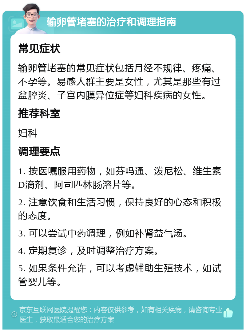 输卵管堵塞的治疗和调理指南 常见症状 输卵管堵塞的常见症状包括月经不规律、疼痛、不孕等。易感人群主要是女性，尤其是那些有过盆腔炎、子宫内膜异位症等妇科疾病的女性。 推荐科室 妇科 调理要点 1. 按医嘱服用药物，如芬吗通、泼尼松、维生素D滴剂、阿司匹林肠溶片等。 2. 注意饮食和生活习惯，保持良好的心态和积极的态度。 3. 可以尝试中药调理，例如补肾益气汤。 4. 定期复诊，及时调整治疗方案。 5. 如果条件允许，可以考虑辅助生殖技术，如试管婴儿等。