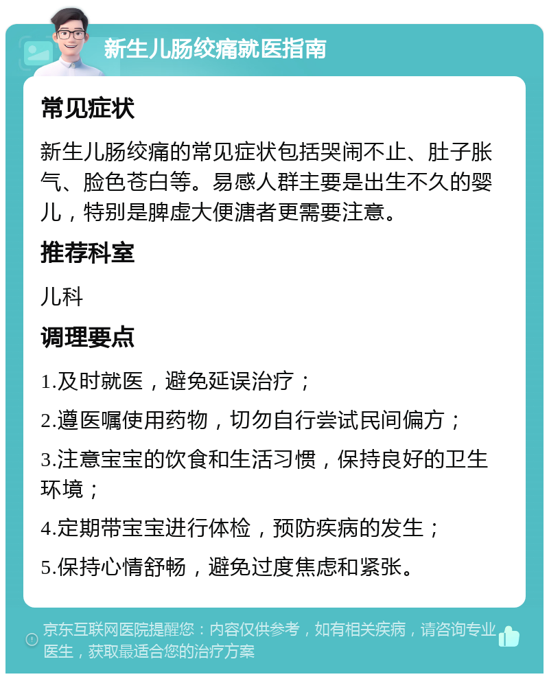 新生儿肠绞痛就医指南 常见症状 新生儿肠绞痛的常见症状包括哭闹不止、肚子胀气、脸色苍白等。易感人群主要是出生不久的婴儿，特别是脾虚大便溏者更需要注意。 推荐科室 儿科 调理要点 1.及时就医，避免延误治疗； 2.遵医嘱使用药物，切勿自行尝试民间偏方； 3.注意宝宝的饮食和生活习惯，保持良好的卫生环境； 4.定期带宝宝进行体检，预防疾病的发生； 5.保持心情舒畅，避免过度焦虑和紧张。