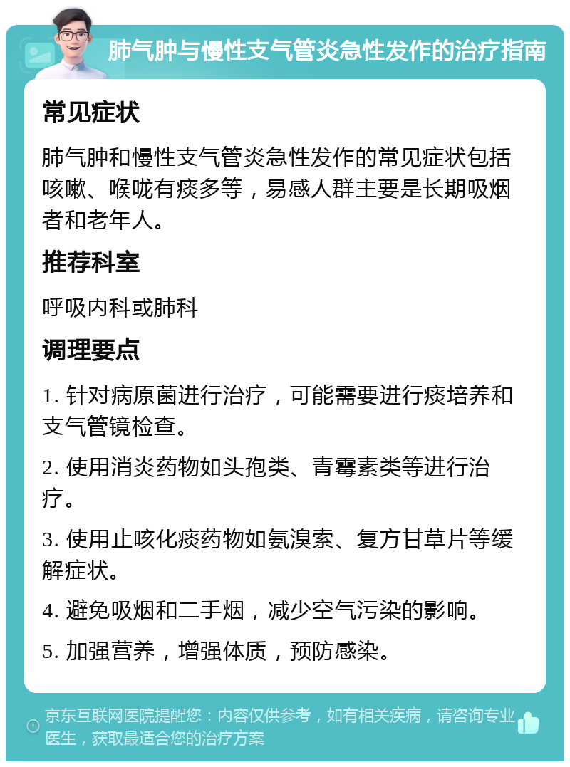 肺气肿与慢性支气管炎急性发作的治疗指南 常见症状 肺气肿和慢性支气管炎急性发作的常见症状包括咳嗽、喉咙有痰多等，易感人群主要是长期吸烟者和老年人。 推荐科室 呼吸内科或肺科 调理要点 1. 针对病原菌进行治疗，可能需要进行痰培养和支气管镜检查。 2. 使用消炎药物如头孢类、青霉素类等进行治疗。 3. 使用止咳化痰药物如氨溴索、复方甘草片等缓解症状。 4. 避免吸烟和二手烟，减少空气污染的影响。 5. 加强营养，增强体质，预防感染。