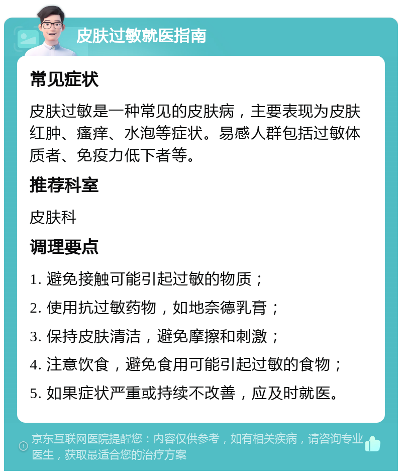 皮肤过敏就医指南 常见症状 皮肤过敏是一种常见的皮肤病，主要表现为皮肤红肿、瘙痒、水泡等症状。易感人群包括过敏体质者、免疫力低下者等。 推荐科室 皮肤科 调理要点 1. 避免接触可能引起过敏的物质； 2. 使用抗过敏药物，如地奈德乳膏； 3. 保持皮肤清洁，避免摩擦和刺激； 4. 注意饮食，避免食用可能引起过敏的食物； 5. 如果症状严重或持续不改善，应及时就医。