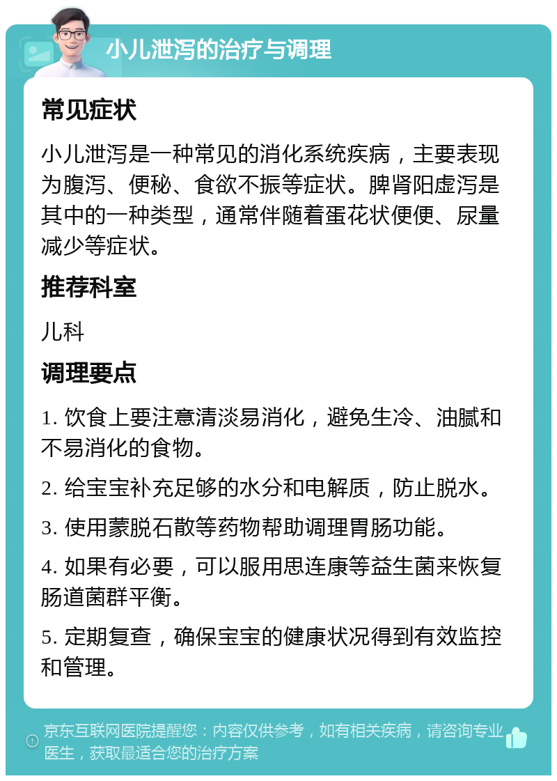 小儿泄泻的治疗与调理 常见症状 小儿泄泻是一种常见的消化系统疾病，主要表现为腹泻、便秘、食欲不振等症状。脾肾阳虚泻是其中的一种类型，通常伴随着蛋花状便便、尿量减少等症状。 推荐科室 儿科 调理要点 1. 饮食上要注意清淡易消化，避免生冷、油腻和不易消化的食物。 2. 给宝宝补充足够的水分和电解质，防止脱水。 3. 使用蒙脱石散等药物帮助调理胃肠功能。 4. 如果有必要，可以服用思连康等益生菌来恢复肠道菌群平衡。 5. 定期复查，确保宝宝的健康状况得到有效监控和管理。