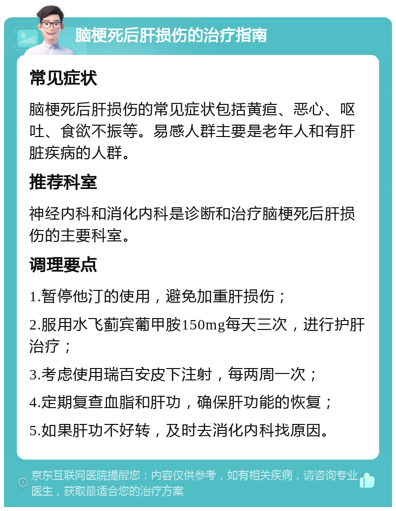 脑梗死后肝损伤的治疗指南 常见症状 脑梗死后肝损伤的常见症状包括黄疸、恶心、呕吐、食欲不振等。易感人群主要是老年人和有肝脏疾病的人群。 推荐科室 神经内科和消化内科是诊断和治疗脑梗死后肝损伤的主要科室。 调理要点 1.暂停他汀的使用，避免加重肝损伤； 2.服用水飞蓟宾葡甲胺150mg每天三次，进行护肝治疗； 3.考虑使用瑞百安皮下注射，每两周一次； 4.定期复查血脂和肝功，确保肝功能的恢复； 5.如果肝功不好转，及时去消化内科找原因。