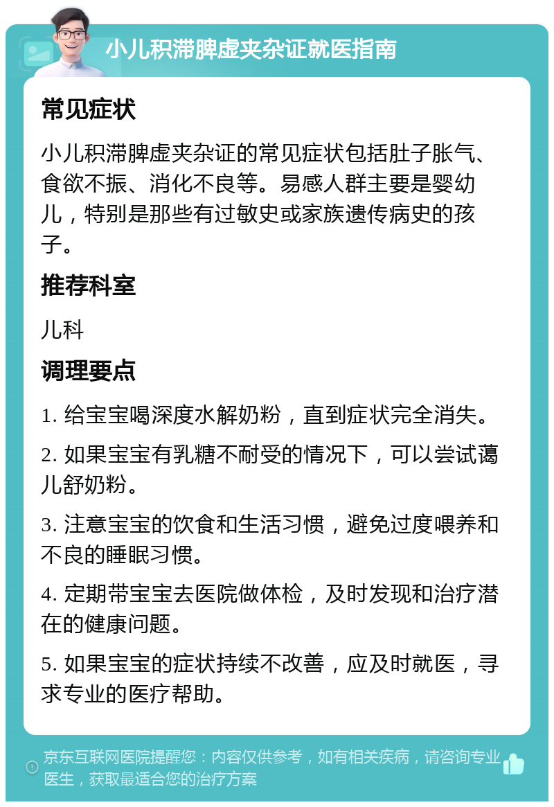 小儿积滞脾虚夹杂证就医指南 常见症状 小儿积滞脾虚夹杂证的常见症状包括肚子胀气、食欲不振、消化不良等。易感人群主要是婴幼儿，特别是那些有过敏史或家族遗传病史的孩子。 推荐科室 儿科 调理要点 1. 给宝宝喝深度水解奶粉，直到症状完全消失。 2. 如果宝宝有乳糖不耐受的情况下，可以尝试蔼儿舒奶粉。 3. 注意宝宝的饮食和生活习惯，避免过度喂养和不良的睡眠习惯。 4. 定期带宝宝去医院做体检，及时发现和治疗潜在的健康问题。 5. 如果宝宝的症状持续不改善，应及时就医，寻求专业的医疗帮助。