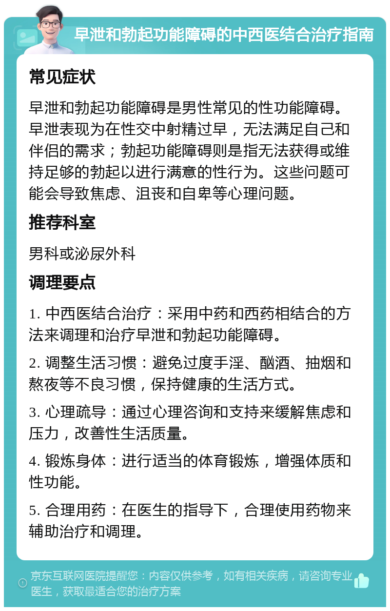 早泄和勃起功能障碍的中西医结合治疗指南 常见症状 早泄和勃起功能障碍是男性常见的性功能障碍。早泄表现为在性交中射精过早，无法满足自己和伴侣的需求；勃起功能障碍则是指无法获得或维持足够的勃起以进行满意的性行为。这些问题可能会导致焦虑、沮丧和自卑等心理问题。 推荐科室 男科或泌尿外科 调理要点 1. 中西医结合治疗：采用中药和西药相结合的方法来调理和治疗早泄和勃起功能障碍。 2. 调整生活习惯：避免过度手淫、酗酒、抽烟和熬夜等不良习惯，保持健康的生活方式。 3. 心理疏导：通过心理咨询和支持来缓解焦虑和压力，改善性生活质量。 4. 锻炼身体：进行适当的体育锻炼，增强体质和性功能。 5. 合理用药：在医生的指导下，合理使用药物来辅助治疗和调理。