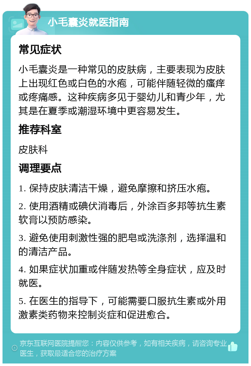 小毛囊炎就医指南 常见症状 小毛囊炎是一种常见的皮肤病，主要表现为皮肤上出现红色或白色的水疱，可能伴随轻微的瘙痒或疼痛感。这种疾病多见于婴幼儿和青少年，尤其是在夏季或潮湿环境中更容易发生。 推荐科室 皮肤科 调理要点 1. 保持皮肤清洁干燥，避免摩擦和挤压水疱。 2. 使用酒精或碘伏消毒后，外涂百多邦等抗生素软膏以预防感染。 3. 避免使用刺激性强的肥皂或洗涤剂，选择温和的清洁产品。 4. 如果症状加重或伴随发热等全身症状，应及时就医。 5. 在医生的指导下，可能需要口服抗生素或外用激素类药物来控制炎症和促进愈合。