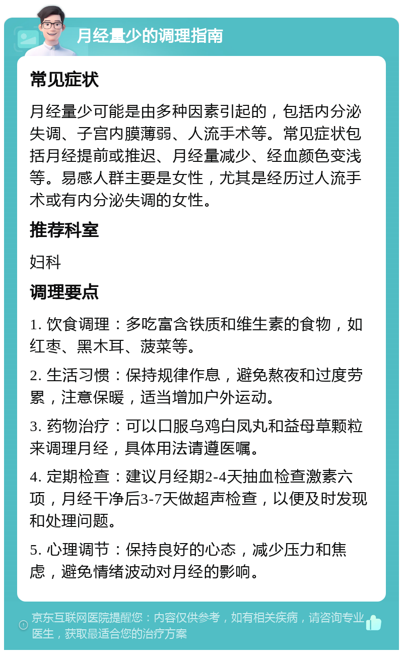 月经量少的调理指南 常见症状 月经量少可能是由多种因素引起的，包括内分泌失调、子宫内膜薄弱、人流手术等。常见症状包括月经提前或推迟、月经量减少、经血颜色变浅等。易感人群主要是女性，尤其是经历过人流手术或有内分泌失调的女性。 推荐科室 妇科 调理要点 1. 饮食调理：多吃富含铁质和维生素的食物，如红枣、黑木耳、菠菜等。 2. 生活习惯：保持规律作息，避免熬夜和过度劳累，注意保暖，适当增加户外运动。 3. 药物治疗：可以口服乌鸡白凤丸和益母草颗粒来调理月经，具体用法请遵医嘱。 4. 定期检查：建议月经期2-4天抽血检查激素六项，月经干净后3-7天做超声检查，以便及时发现和处理问题。 5. 心理调节：保持良好的心态，减少压力和焦虑，避免情绪波动对月经的影响。