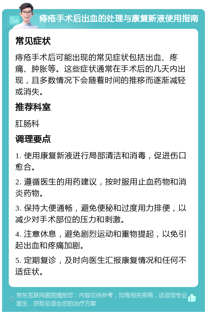 痔疮手术后出血的处理与康复新液使用指南 常见症状 痔疮手术后可能出现的常见症状包括出血、疼痛、肿胀等。这些症状通常在手术后的几天内出现，且多数情况下会随着时间的推移而逐渐减轻或消失。 推荐科室 肛肠科 调理要点 1. 使用康复新液进行局部清洁和消毒，促进伤口愈合。 2. 遵循医生的用药建议，按时服用止血药物和消炎药物。 3. 保持大便通畅，避免便秘和过度用力排便，以减少对手术部位的压力和刺激。 4. 注意休息，避免剧烈运动和重物提起，以免引起出血和疼痛加剧。 5. 定期复诊，及时向医生汇报康复情况和任何不适症状。