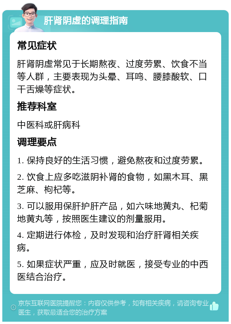 肝肾阴虚的调理指南 常见症状 肝肾阴虚常见于长期熬夜、过度劳累、饮食不当等人群，主要表现为头晕、耳鸣、腰膝酸软、口干舌燥等症状。 推荐科室 中医科或肝病科 调理要点 1. 保持良好的生活习惯，避免熬夜和过度劳累。 2. 饮食上应多吃滋阴补肾的食物，如黑木耳、黑芝麻、枸杞等。 3. 可以服用保肝护肝产品，如六味地黄丸、杞菊地黄丸等，按照医生建议的剂量服用。 4. 定期进行体检，及时发现和治疗肝肾相关疾病。 5. 如果症状严重，应及时就医，接受专业的中西医结合治疗。