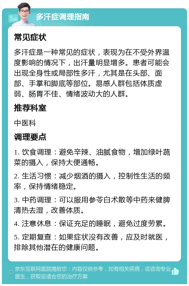 多汗症调理指南 常见症状 多汗症是一种常见的症状，表现为在不受外界温度影响的情况下，出汗量明显增多。患者可能会出现全身性或局部性多汗，尤其是在头部、面部、手掌和脚底等部位。易感人群包括体质虚弱、肠胃不佳、情绪波动大的人群。 推荐科室 中医科 调理要点 1. 饮食调理：避免辛辣、油腻食物，增加绿叶蔬菜的摄入，保持大便通畅。 2. 生活习惯：减少烟酒的摄入，控制性生活的频率，保持情绪稳定。 3. 中药调理：可以服用参苓白术散等中药来健脾清热去湿，改善体质。 4. 注意休息：保证充足的睡眠，避免过度劳累。 5. 定期复查：如果症状没有改善，应及时就医，排除其他潜在的健康问题。