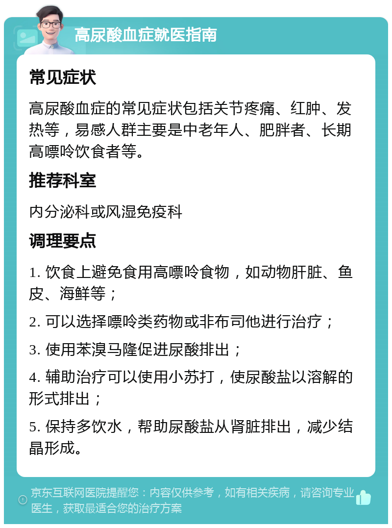 高尿酸血症就医指南 常见症状 高尿酸血症的常见症状包括关节疼痛、红肿、发热等，易感人群主要是中老年人、肥胖者、长期高嘌呤饮食者等。 推荐科室 内分泌科或风湿免疫科 调理要点 1. 饮食上避免食用高嘌呤食物，如动物肝脏、鱼皮、海鲜等； 2. 可以选择嘌呤类药物或非布司他进行治疗； 3. 使用苯溴马隆促进尿酸排出； 4. 辅助治疗可以使用小苏打，使尿酸盐以溶解的形式排出； 5. 保持多饮水，帮助尿酸盐从肾脏排出，减少结晶形成。