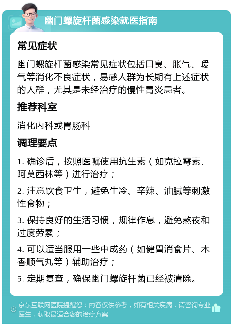 幽门螺旋杆菌感染就医指南 常见症状 幽门螺旋杆菌感染常见症状包括口臭、胀气、嗳气等消化不良症状，易感人群为长期有上述症状的人群，尤其是未经治疗的慢性胃炎患者。 推荐科室 消化内科或胃肠科 调理要点 1. 确诊后，按照医嘱使用抗生素（如克拉霉素、阿莫西林等）进行治疗； 2. 注意饮食卫生，避免生冷、辛辣、油腻等刺激性食物； 3. 保持良好的生活习惯，规律作息，避免熬夜和过度劳累； 4. 可以适当服用一些中成药（如健胃消食片、木香顺气丸等）辅助治疗； 5. 定期复查，确保幽门螺旋杆菌已经被清除。