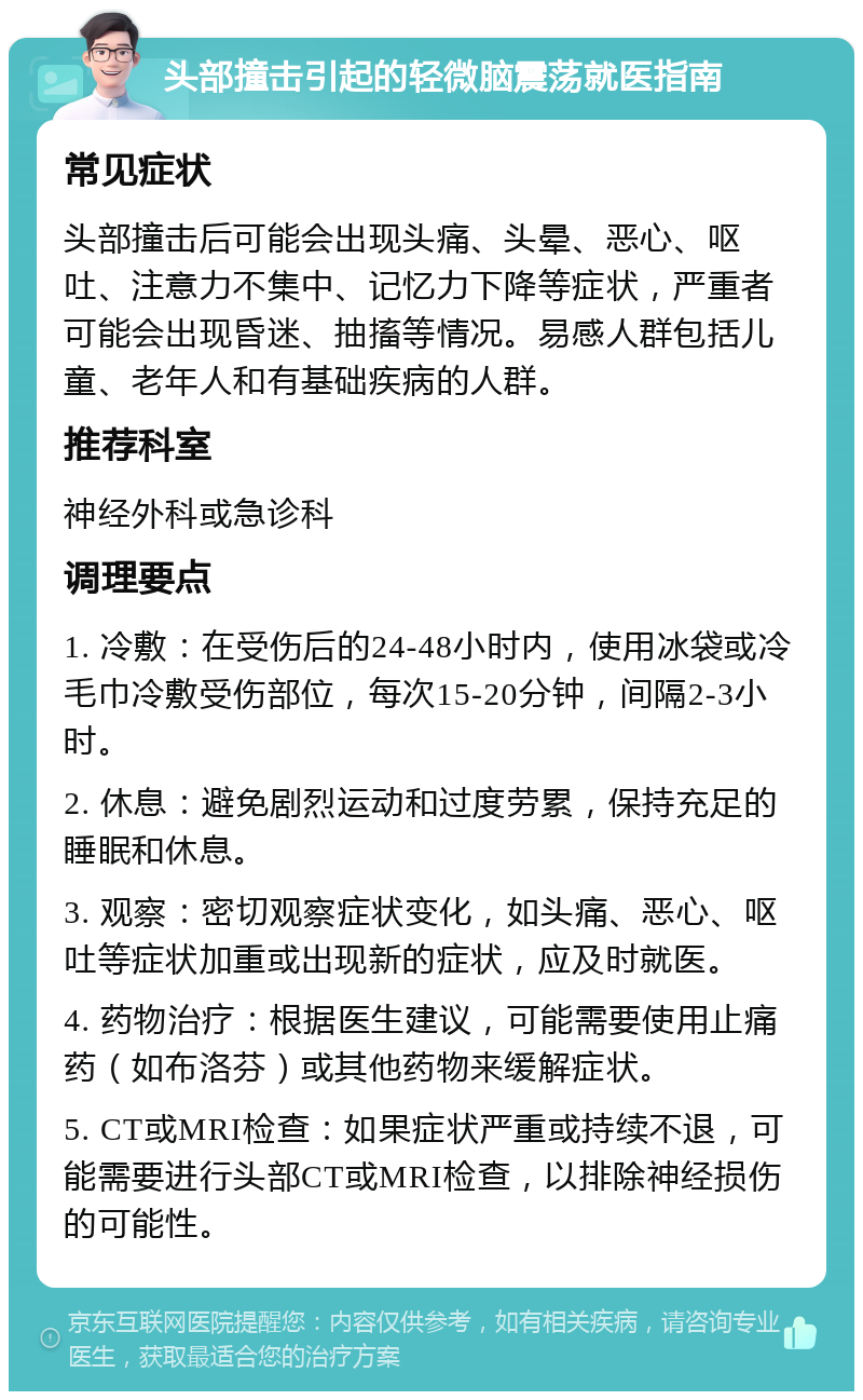 头部撞击引起的轻微脑震荡就医指南 常见症状 头部撞击后可能会出现头痛、头晕、恶心、呕吐、注意力不集中、记忆力下降等症状，严重者可能会出现昏迷、抽搐等情况。易感人群包括儿童、老年人和有基础疾病的人群。 推荐科室 神经外科或急诊科 调理要点 1. 冷敷：在受伤后的24-48小时内，使用冰袋或冷毛巾冷敷受伤部位，每次15-20分钟，间隔2-3小时。 2. 休息：避免剧烈运动和过度劳累，保持充足的睡眠和休息。 3. 观察：密切观察症状变化，如头痛、恶心、呕吐等症状加重或出现新的症状，应及时就医。 4. 药物治疗：根据医生建议，可能需要使用止痛药（如布洛芬）或其他药物来缓解症状。 5. CT或MRI检查：如果症状严重或持续不退，可能需要进行头部CT或MRI检查，以排除神经损伤的可能性。