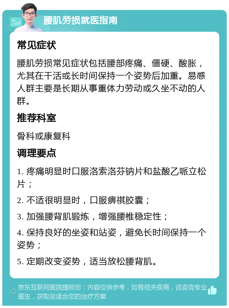 腰肌劳损就医指南 常见症状 腰肌劳损常见症状包括腰部疼痛、僵硬、酸胀，尤其在干活或长时间保持一个姿势后加重。易感人群主要是长期从事重体力劳动或久坐不动的人群。 推荐科室 骨科或康复科 调理要点 1. 疼痛明显时口服洛索洛芬钠片和盐酸乙哌立松片； 2. 不适很明显时，口服痹祺胶囊； 3. 加强腰背肌锻炼，增强腰椎稳定性； 4. 保持良好的坐姿和站姿，避免长时间保持一个姿势； 5. 定期改变姿势，适当放松腰背肌。