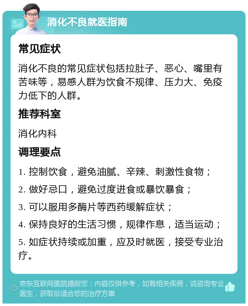 消化不良就医指南 常见症状 消化不良的常见症状包括拉肚子、恶心、嘴里有苦味等，易感人群为饮食不规律、压力大、免疫力低下的人群。 推荐科室 消化内科 调理要点 1. 控制饮食，避免油腻、辛辣、刺激性食物； 2. 做好忌口，避免过度进食或暴饮暴食； 3. 可以服用多酶片等西药缓解症状； 4. 保持良好的生活习惯，规律作息，适当运动； 5. 如症状持续或加重，应及时就医，接受专业治疗。