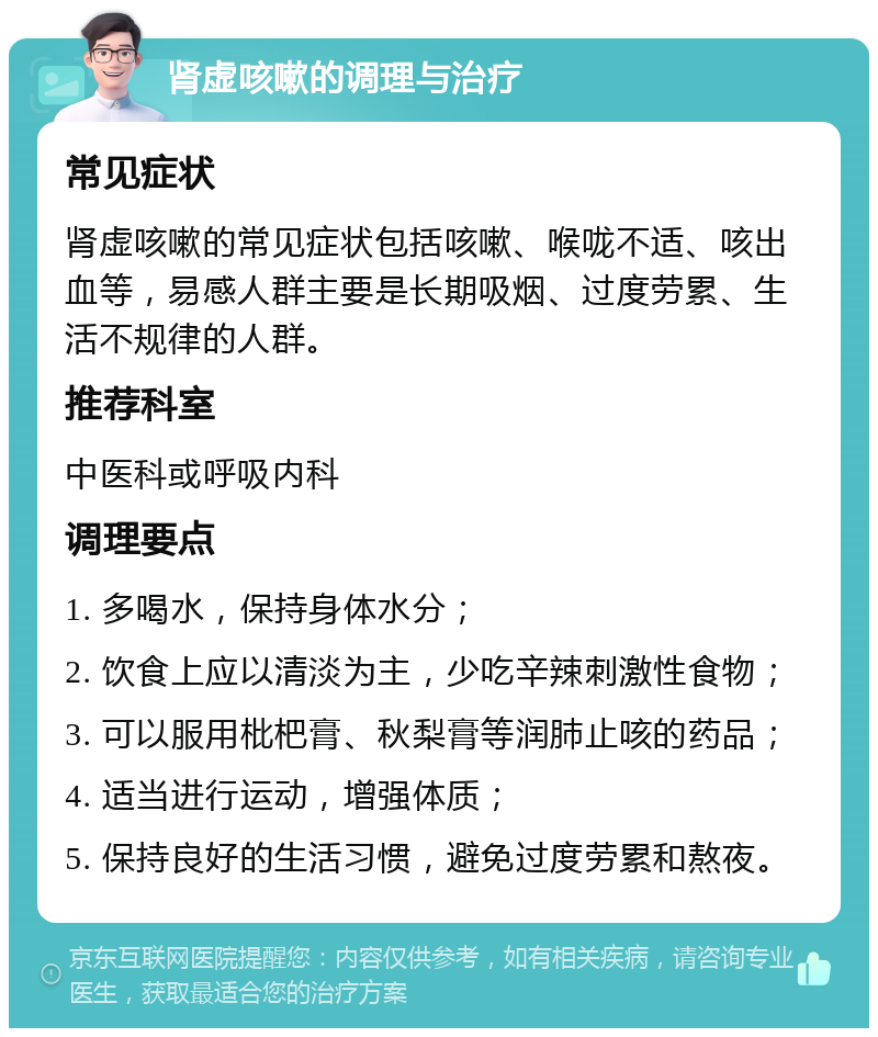 肾虚咳嗽的调理与治疗 常见症状 肾虚咳嗽的常见症状包括咳嗽、喉咙不适、咳出血等，易感人群主要是长期吸烟、过度劳累、生活不规律的人群。 推荐科室 中医科或呼吸内科 调理要点 1. 多喝水，保持身体水分； 2. 饮食上应以清淡为主，少吃辛辣刺激性食物； 3. 可以服用枇杷膏、秋梨膏等润肺止咳的药品； 4. 适当进行运动，增强体质； 5. 保持良好的生活习惯，避免过度劳累和熬夜。