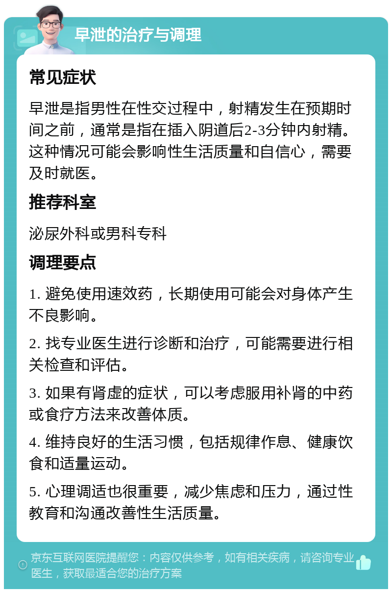 早泄的治疗与调理 常见症状 早泄是指男性在性交过程中，射精发生在预期时间之前，通常是指在插入阴道后2-3分钟内射精。这种情况可能会影响性生活质量和自信心，需要及时就医。 推荐科室 泌尿外科或男科专科 调理要点 1. 避免使用速效药，长期使用可能会对身体产生不良影响。 2. 找专业医生进行诊断和治疗，可能需要进行相关检查和评估。 3. 如果有肾虚的症状，可以考虑服用补肾的中药或食疗方法来改善体质。 4. 维持良好的生活习惯，包括规律作息、健康饮食和适量运动。 5. 心理调适也很重要，减少焦虑和压力，通过性教育和沟通改善性生活质量。