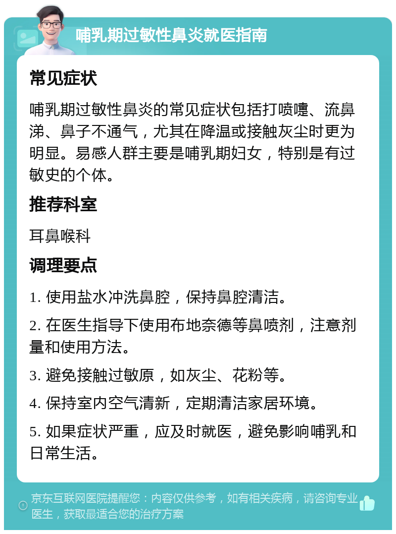 哺乳期过敏性鼻炎就医指南 常见症状 哺乳期过敏性鼻炎的常见症状包括打喷嚏、流鼻涕、鼻子不通气，尤其在降温或接触灰尘时更为明显。易感人群主要是哺乳期妇女，特别是有过敏史的个体。 推荐科室 耳鼻喉科 调理要点 1. 使用盐水冲洗鼻腔，保持鼻腔清洁。 2. 在医生指导下使用布地奈德等鼻喷剂，注意剂量和使用方法。 3. 避免接触过敏原，如灰尘、花粉等。 4. 保持室内空气清新，定期清洁家居环境。 5. 如果症状严重，应及时就医，避免影响哺乳和日常生活。