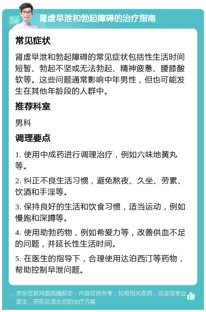 肾虚早泄和勃起障碍的治疗指南 常见症状 肾虚早泄和勃起障碍的常见症状包括性生活时间短暂、勃起不坚或无法勃起、精神疲惫、腰膝酸软等。这些问题通常影响中年男性，但也可能发生在其他年龄段的人群中。 推荐科室 男科 调理要点 1. 使用中成药进行调理治疗，例如六味地黄丸等。 2. 纠正不良生活习惯，避免熬夜、久坐、劳累、饮酒和手淫等。 3. 保持良好的生活和饮食习惯，适当运动，例如慢跑和深蹲等。 4. 使用助勃药物，例如希爱力等，改善供血不足的问题，并延长性生活时间。 5. 在医生的指导下，合理使用达泊西汀等药物，帮助控制早泄问题。