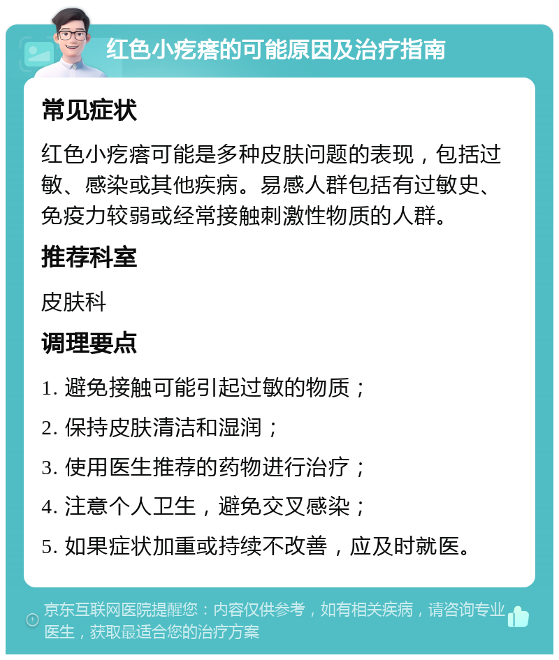 红色小疙瘩的可能原因及治疗指南 常见症状 红色小疙瘩可能是多种皮肤问题的表现，包括过敏、感染或其他疾病。易感人群包括有过敏史、免疫力较弱或经常接触刺激性物质的人群。 推荐科室 皮肤科 调理要点 1. 避免接触可能引起过敏的物质； 2. 保持皮肤清洁和湿润； 3. 使用医生推荐的药物进行治疗； 4. 注意个人卫生，避免交叉感染； 5. 如果症状加重或持续不改善，应及时就医。