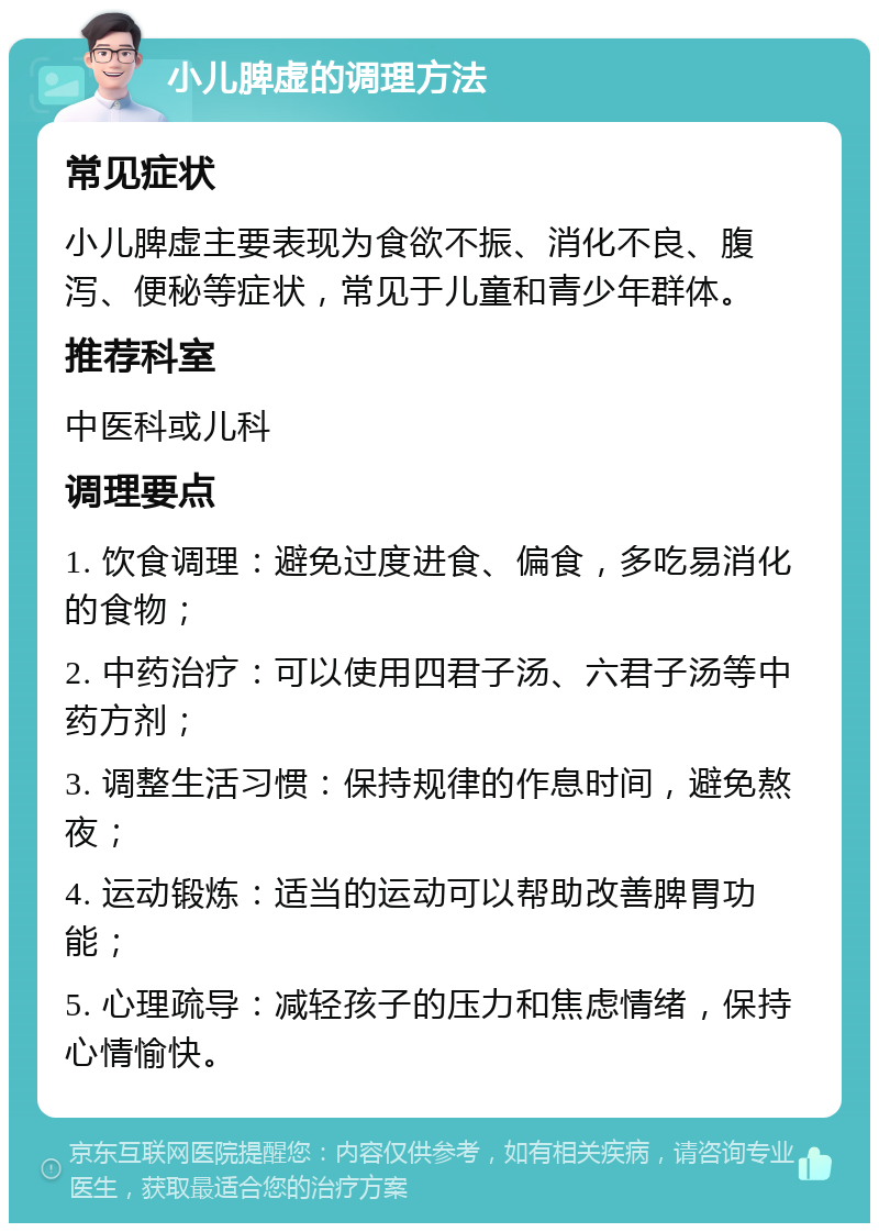 小儿脾虚的调理方法 常见症状 小儿脾虚主要表现为食欲不振、消化不良、腹泻、便秘等症状，常见于儿童和青少年群体。 推荐科室 中医科或儿科 调理要点 1. 饮食调理：避免过度进食、偏食，多吃易消化的食物； 2. 中药治疗：可以使用四君子汤、六君子汤等中药方剂； 3. 调整生活习惯：保持规律的作息时间，避免熬夜； 4. 运动锻炼：适当的运动可以帮助改善脾胃功能； 5. 心理疏导：减轻孩子的压力和焦虑情绪，保持心情愉快。