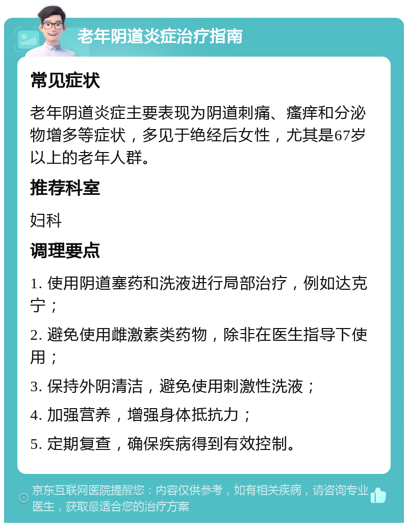 老年阴道炎症治疗指南 常见症状 老年阴道炎症主要表现为阴道刺痛、瘙痒和分泌物增多等症状，多见于绝经后女性，尤其是67岁以上的老年人群。 推荐科室 妇科 调理要点 1. 使用阴道塞药和洗液进行局部治疗，例如达克宁； 2. 避免使用雌激素类药物，除非在医生指导下使用； 3. 保持外阴清洁，避免使用刺激性洗液； 4. 加强营养，增强身体抵抗力； 5. 定期复查，确保疾病得到有效控制。